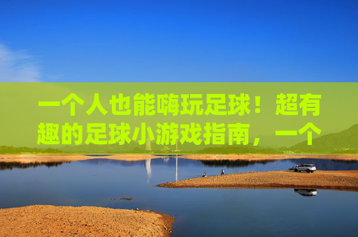 一个人也能嗨玩足球！超有趣的足球小游戏指南，一个人也能嗨玩足球，超有趣小游戏指南