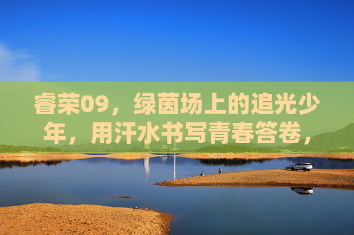 睿荣09，绿茵场上的追光少年，用汗水书写青春答卷，睿荣09，绿茵追光，青春作答