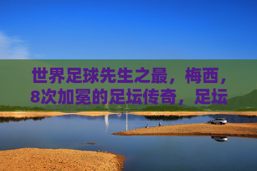 世界足球先生之最，梅西，8次加冕的足坛传奇，足坛传奇梅西，8次加冕世界足球先生之最