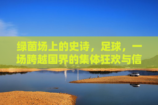 绿茵场上的史诗，足球，一场跨越国界的集体狂欢与信仰，绿茵史诗，跨越国界的足球狂欢与信仰