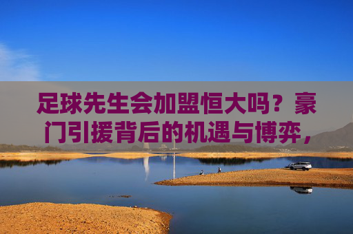 足球先生会加盟恒大吗？豪门引援背后的机遇与博弈，足球先生加盟恒大？豪门引援的机遇与博弈