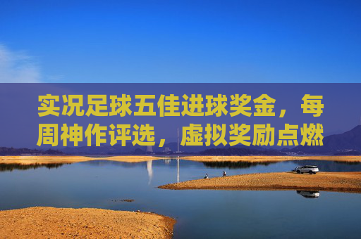实况足球五佳进球奖金，每周神作评选，虚拟奖励点燃你的进球激情，实况足球每周五佳进球神作评选，奖金点燃进球激情