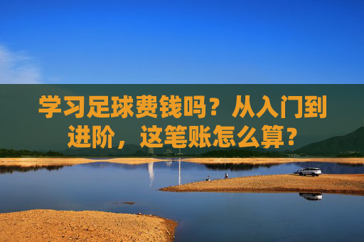 学习足球费钱吗？从入门到进阶，这笔账怎么算？