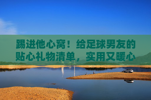 踢进他心窝！给足球男友的贴心礼物清单，实用又暖心