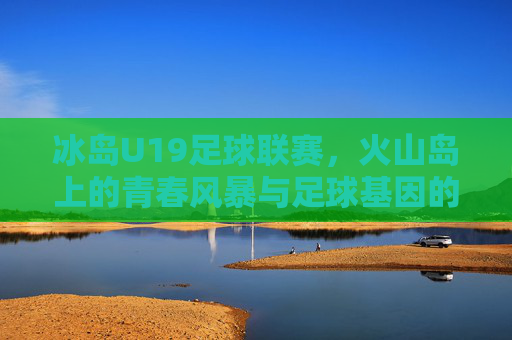 冰岛U19足球联赛，火山岛上的青春风暴与足球基因的传承