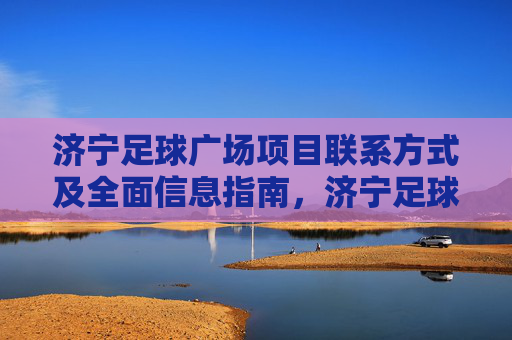 济宁足球广场项目联系方式及全面信息指南，济宁足球广场项目联系方式及全面信息指南