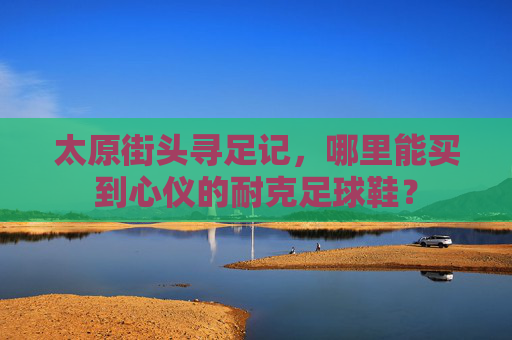 太原街头寻足记，哪里能买到心仪的耐克足球鞋？