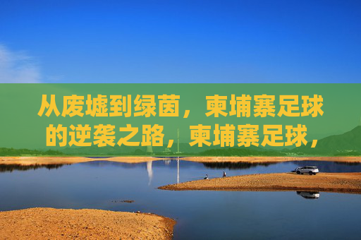 从废墟到绿茵，柬埔寨足球的逆袭之路，柬埔寨足球，从废墟到绿茵的逆袭