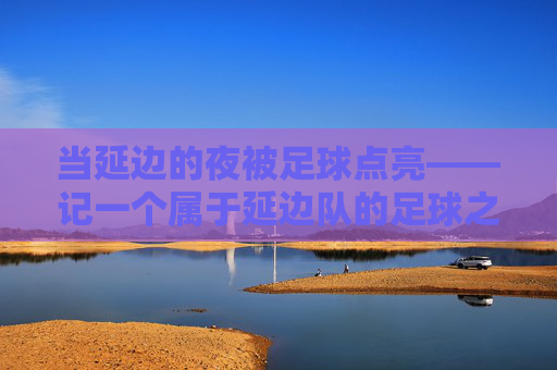 当延边的夜被足球点亮——记一个属于延边队的足球之夜，足球点亮延边的夜