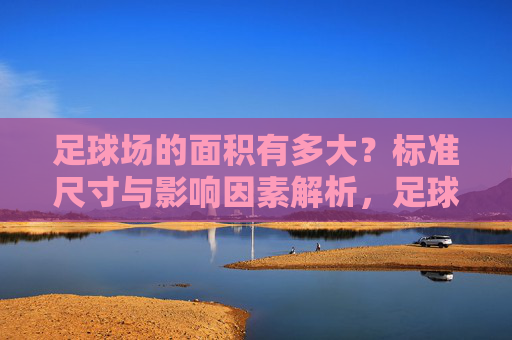 足球场的面积有多大？标准尺寸与影响因素解析，足球场面积，标准尺寸与影响因素解析