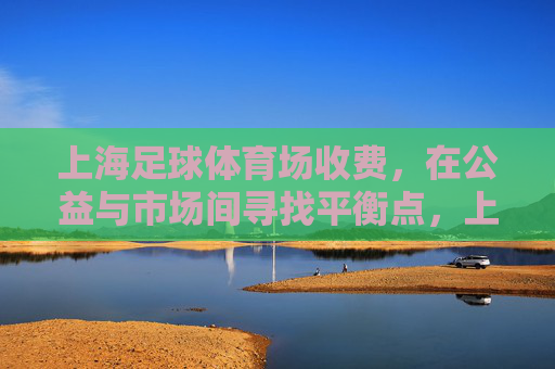 上海足球体育场收费，在公益与市场间寻找平衡点，上海足球体育场收费，公益与市场的平衡之道