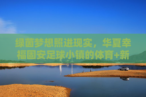 绿茵梦想照进现实，华夏幸福固安足球小镇的体育+新篇
