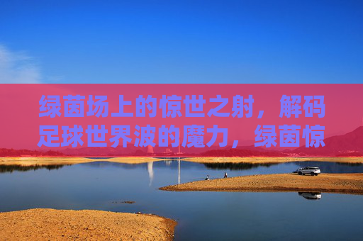 绿茵场上的惊世之射，解码足球世界波的魔力，绿茵惊世射，解码足球世界波的魔力