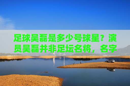 足球吴磊是多少号球星？演员吴磊并非足坛名将，名字引混淆，足球吴磊号码引困惑？演员吴磊非足坛名将名字混淆