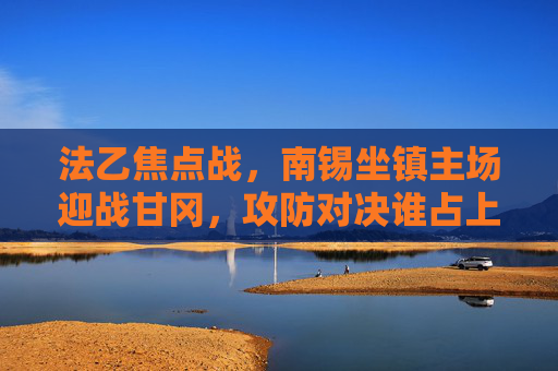 法乙焦点战，南锡坐镇主场迎战甘冈，攻防对决谁占上风？法乙焦点战，南锡坐镇主场迎战甘冈，攻防对决谁占上风？
