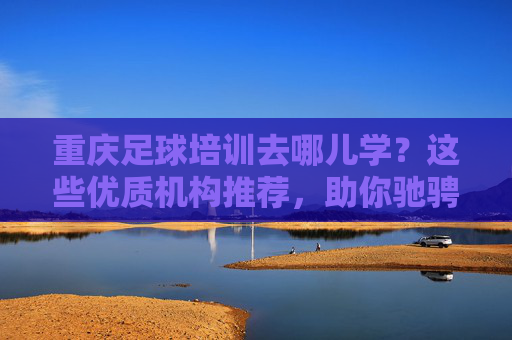 重庆足球培训去哪儿学？这些优质机构推荐，助你驰骋绿茵场！重庆足球培训优质机构推荐，助你驰骋绿茵场！