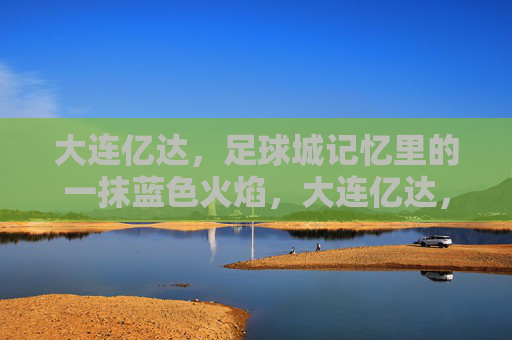 大连亿达，足球城记忆里的一抹蓝色火焰，大连亿达，足球城记忆里的蓝色火焰