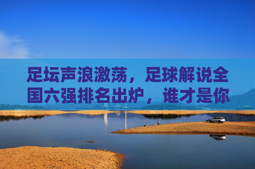 足坛声浪激荡，足球解说全国六强排名出炉，谁才是你的最佳陪伴？足坛声浪激荡，足球解说全国六强排名出炉，谁是你最佳陪伴？