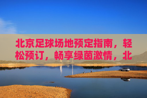 北京足球场地预定指南，轻松预订，畅享绿茵激情，北京足球场地预订指南，轻松畅享绿茵激情