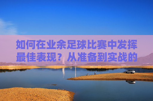 如何在业余足球比赛中发挥最佳表现？从准备到实战的全指南，业余足球发挥最佳表现，准备到实战全攻略