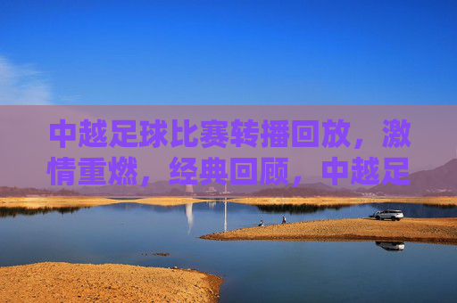 中越足球比赛转播回放，激情重燃，经典回顾，中越足球经典回顾，转播回放激情重燃
