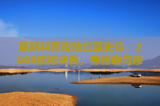莫斯科雨夜的红蓝史诗，2008欧冠决赛，弗格森与穆里尼奥的终极对决，莫斯科雨夜的红蓝史诗，2008欧冠决赛，弗格森与穆里尼奥的终极对决