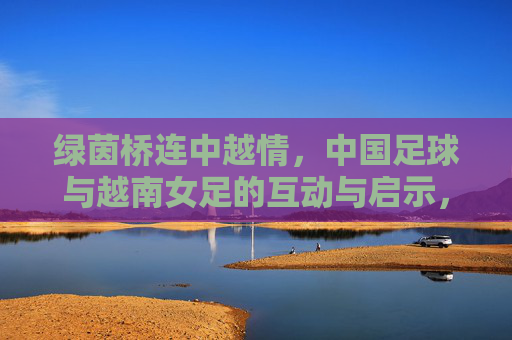 绿茵桥连中越情，中国足球与越南女足的互动与启示，绿茵桥连中越情，中越足球互动的启示