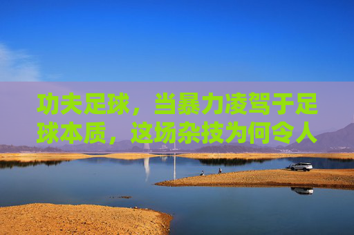 功夫足球，当暴力凌驾于足球本质，这场杂技为何令人不忍卒看？暴力凌驾足球本质，功夫足球沦为不忍卒看的杂技？