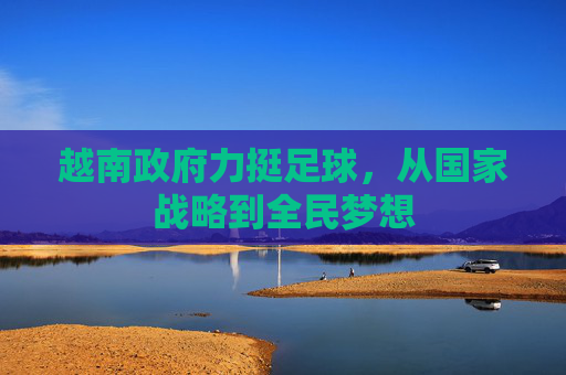 越南政府力挺足球，从国家战略到全民梦想