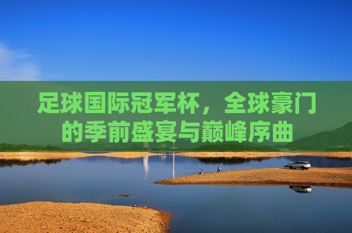足球国际冠军杯,全球豪门的季前盛宴与巅峰序曲 足球国际冠军杯,全球豪门的季前盛宴与巅峰序曲