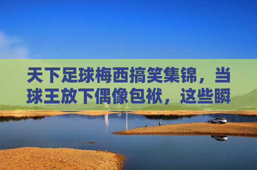 天下足球梅西搞笑集锦,当球王放下偶像包袱,这些瞬间笑到打鸣! 天下足球梅西搞笑集锦,当球王放下偶像包袱,这些瞬间笑到打鸣!