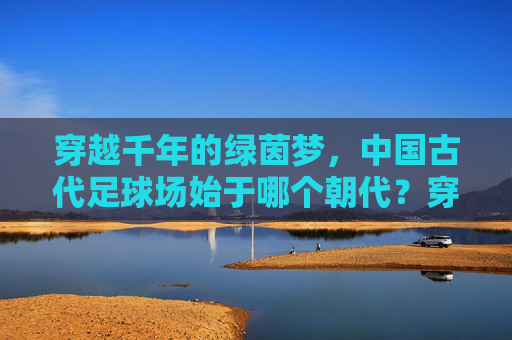 穿越千年的绿茵梦，中国古代足球场始于哪个朝代？穿越千年的绿茵梦，中国古代足球场始于哪个朝代？
