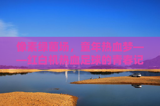 像素绿茵场，童年热血梦——红白机热血足球的青春记忆，红白机热血足球，童年热血梦与像素绿茵场的青春记忆