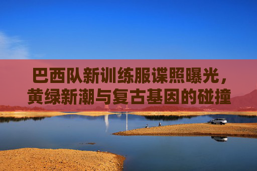 巴西队新训练服谍照曝光，黄绿新潮与复古基因的碰撞，桑巴军团再燃战袍密码，巴西队新训练服谍照曝光，黄绿新潮撞复古基因，桑巴军团战袍密码再燃