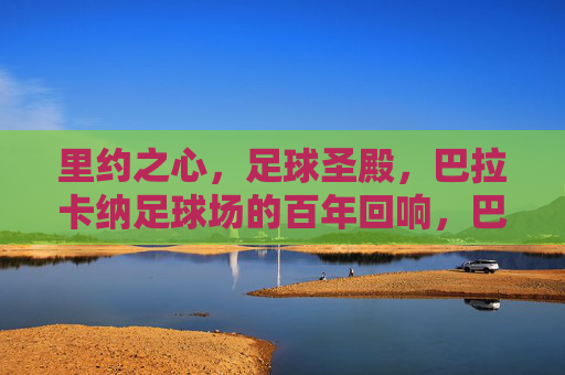 里约之心，足球圣殿，巴拉卡纳足球场的百年回响，巴拉卡纳，百年回响的里约足球圣殿