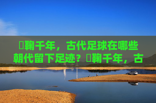 蹞鞠千年，古代足球在哪些朝代留下足迹？蹞鞠千年，古代足球的朝代足迹