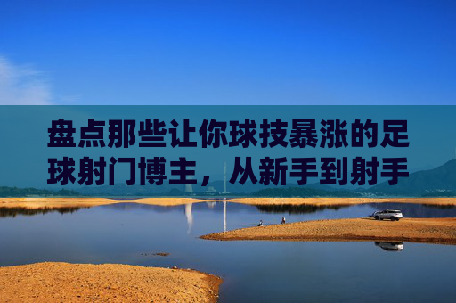 盘点那些让你球技暴涨的足球射门博主，从新手到射手的进阶指南，盘点足球射门博主，新手到射手的球技暴涨进阶指南