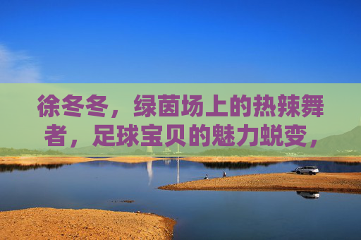 徐冬冬，绿茵场上的热辣舞者，足球宝贝的魅力蜕变，徐冬冬，绿茵场热辣舞者，足球宝贝的魅力蜕变