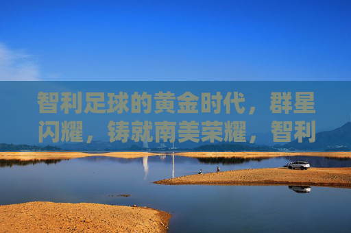 智利足球的黄金时代，群星闪耀，铸就南美荣耀，智利足球黄金时代，群星闪耀铸南美荣耀