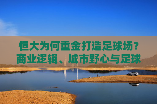 恒大为何重金打造足球场？商业逻辑、城市野心与足球信仰的合奏，恒大重金建足球场，商业、城市与信仰的三重奏
