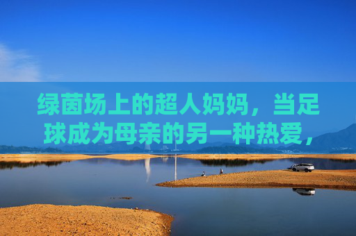 绿茵场上的超人妈妈，当足球成为母亲的另一种热爱，绿茵场上的超人妈妈，足球是母亲的另一种热爱