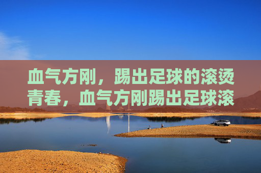 血气方刚，踢出足球的滚烫青春，血气方刚踢出足球滚烫青春