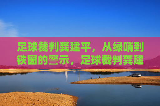 足球裁判龚建平，从绿哨到铁窗的警示，足球裁判龚建平，从绿哨到铁窗的警示