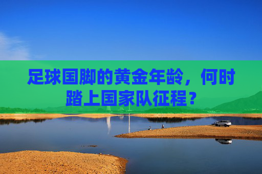 足球国脚的黄金年龄，何时踏上国家队征程？