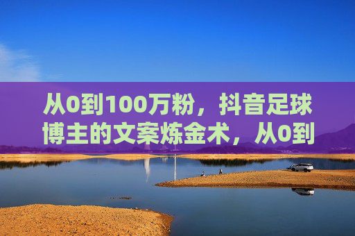 从0到100万粉，抖音足球博主的文案炼金术，从0到100万粉，抖音足球博主的文案炼金术