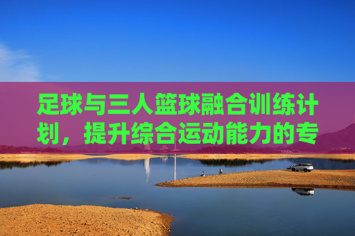 足球与三人篮球融合训练计划，提升综合运动能力的专项方案，足球与三人篮球融合训练，综合运动能力提升专项方案