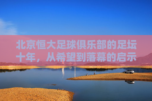 北京恒大足球俱乐部的足坛十年，从希望到落幕的启示，北京恒大足坛十年，从希望到落幕的启示