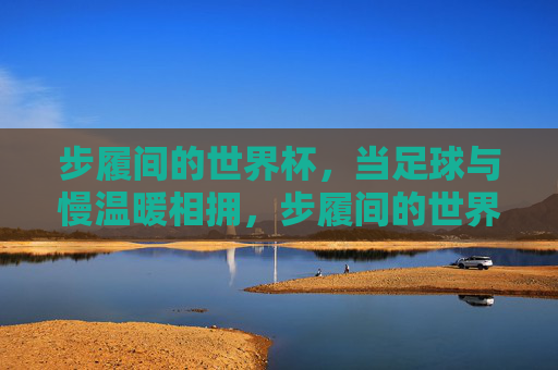 步履间的世界杯，当足球与慢温暖相拥，步履间的世界杯，足球与慢温暖相拥