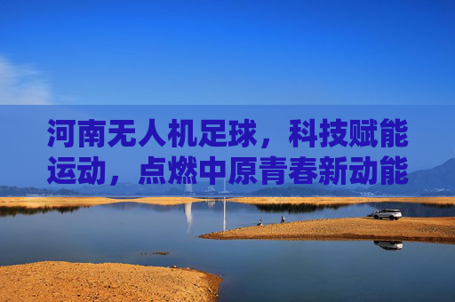 河南无人机足球，科技赋能运动，点燃中原青春新动能，河南无人机足球，科技赋能点燃青春新动能