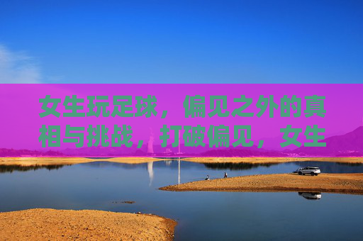 女生玩足球，偏见之外的真相与挑战，打破偏见，女生踢球的真相与挑战